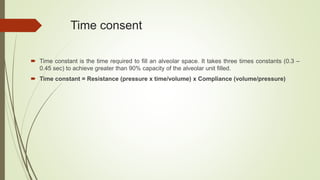 Time consent
 Time constant is the time required to fill an alveolar space. It takes three times constants (0.3 –
0.45 sec) to achieve greater than 90% capacity of the alveolar unit filled.
 Time constant = Resistance (pressure x time/volume) x Compliance (volume/pressure)
 