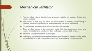 Mechanical ventilator
 Flow is either volume targeted and pressure variable, or pressure limited and
volume variable.
 The pattern of flow may be either sinusoidal (which is normal), decelerating or
constant. Flow is controlled by an array of sensors and micro processors.
 Conventionally, inspiration is active and expiration is passive.
 There are two phases in the respiratory cycle, high lung volume and lower lung
volume (inhalation and exhalation). Gas exchange occurs in both phases.
 Inhalation serves to replenish alveolar gas.
 Prolonging the duration of the higher volume cycle enhances oxygen uptake, while
increasing intrathoracic pressure and reducing time available for CO2 removal
 