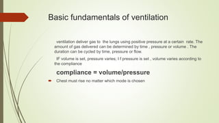 Basic fundamentals of ventilation
ventilation deliver gas to the lungs using positive pressure at a certain rate. The
amount of gas delivered can be determined by time , pressure or volume . The
duration can be cycled by time, pressure or flow.
IF volume is set, pressure varies; I f pressure is set , volume varies according to
the compliance
compliance = volume/pressure
 Chest must rise no matter which mode is chosen
 
