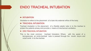 ENDO TRACHEAL INTUBATION
 INTUBATION
Intubation is refers to the placement of a tube into external orifice of the body.
 TRACHEAL INTUBATION
Tracheal intubation is the placement of a flexible plastic tube in to the trachea to
protect the patients airway and provide a means of mechanical ventilation.
 ORO TRACHEAL INTUBATION
This is the most common tracheal Intubation Where with the assist of a
laryngoscope, an endo-tracheal tube is passed through the mouth, larynx and
vocal cords in to the trachea.
 