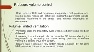 Pressure volume control
Goal is to ventilate and oxygenate adequately . Both pressure and
volume control modes can achieve it. Important requirements include
adequate movement of the chest and minimal barotrauma or
volutrauma
Volume limited ventilation
Ventilator stops the Inspiratory cycle when sets tidal volume has been
delivered
Increasing tidal volume will also increase the PIP, hence affecting the
oxygenation by increasing the mean airway pressure. It delivers
volume in a square wave flow pattern.
Square wave ( constant ) flow pattern results in higher PIP for same
tidal volume as compared to pressure modes
 
