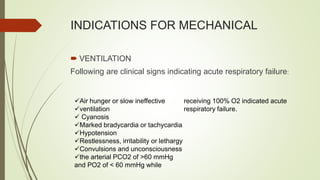 INDICATIONS FOR MECHANICAL
 VENTILATION
Following are clinical signs indicating acute respiratory failure:
Air hunger or slow ineffective
ventilation
 Cyanosis
Marked bradycardia or tachycardia
Hypotension
Restlessness, irritability or lethargy
Convulsions and unconsciousness
the arterial PCO2 of >60 mmHg
and PO2 of < 60 mmHg while
receiving 100% O2 indicated acute
respiratory failure.
 