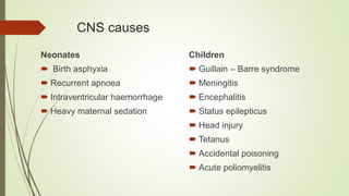 CNS causes
Neonates
 Birth asphyxia
 Recurrent apnoea
 Intraventricular haemorrhage
 Heavy maternal sedation
Children
 Guillain – Barre syndrome
 Meningitis
 Encephalitis
 Status epilepticus
 Head injury
 Tetanus
 Accidental poisoning
 Acute poliomyelitis
 