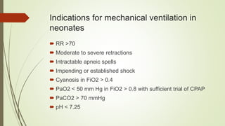 Indications for mechanical ventilation in
neonates
 RR >70
 Moderate to severe retractions
 Intractable apneic spells
 Impending or established shock
 Cyanosis in FiO2 > 0.4
 PaO2 < 50 mm Hg in FiO2 > 0.8 with sufficient trial of CPAP
 PaCO2 > 70 mmHg
 pH < 7.25
 