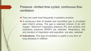 Pressure –limited time cycled, continuous flow
ventilators
 They are used most frequently in pediatric practice
 A continuous flow of heated and humidified gas is circulated
past infant’s airway. The gas is selected mixture of air with
oxygen. Maximum Inspiratory pressure (Pi) and positive end
expiratory pressure (PEEP) are selected. Respiratory rate
and duration of inspiration and expiration are also selected
 Indications: This type of ventilator is useful in any form of
lung diseases in children
 