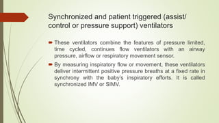 Synchronized and patient triggered (assist/
control or pressure support) ventilators
 These ventilators combine the features of pressure limited,
time cycled, continues flow ventilators with an airway
pressure, airflow or respiratory movement sensor.
 By measuring inspiratory flow or movement, these ventilators
deliver intermittent positive pressure breaths at a fixed rate in
synchrony with the baby’s inspiratory efforts. It is called
synchronized IMV or SIMV.
 