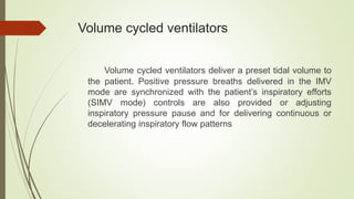 Volume cycled ventilators
Volume cycled ventilators deliver a preset tidal volume to
the patient. Positive pressure breaths delivered in the IMV
mode are synchronized with the patient’s inspiratory efforts
(SIMV mode) controls are also provided or adjusting
inspiratory pressure pause and for delivering continuous or
decelerating inspiratory flow patterns
 