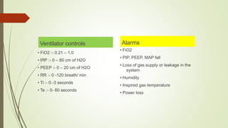 Ventilator controls
• FiO2 :- 0.21 – 1.0
• PIP :- 0 – 80 cm of H2O
• PEEP :- 0 – 20 cm of H2O
• RR :- 0 -120 breath/ min
• Ti :- 0 -3 seconds
• Te :- 0- 60 seconds
Alarms
• FiO2
• PIP, PEEP, MAP fall
• Loss of gas supply or leakage in the
system
• Humidity
• Inspired gas temperature
• Power loss
 