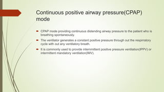 Continuous positive airway pressure(CPAP)
mode
 CPAP mode providing continuous distending airway pressure to the patient who is
breathing spontaneously.
 The ventilator generates a constant positive pressure through out the respirratory
cycle with out any ventilatory breath.
 It is commonly used to provide internmittent positive pressure ventilation(IPPV) or
intermittent mandatory ventilation(IMV).
 