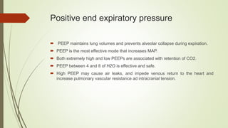 Positive end expiratory pressure
 PEEP maintains lung volumes and prevents alveolar collapse during expiration.
 PEEP is the most effective mode that increases MAP.
 Both extremely high and low PEEPs are associated with retention of CO2.
 PEEP between 4 and 8 of H2O is effective and safe.
 High PEEP may cause air leaks, and impede venous return to the heart and
increase pulmonary vascular resistance ad intracranial tension.
 