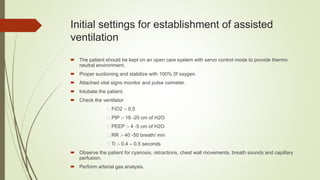 Initial settings for establishment of assisted
ventilation
 The patient should be kept on an open care system with servo control mode to provide thermo
neutral environment.
 Proper suctioning and stabilize with 100% 0f oxygen.
 Attached vital signs monitor and pulse oximeter.
 Intubate the patient.
 Check the ventilator
FiO2 :- 0.5
PIP :- 18 -20 cm of H2O
PEEP :- 4 -5 cm of H2O
RR :- 40 -50 breath/ min
Ti :- 0.4 – 0.5 seconds
 Observe the patient for cyanosis, retractions, chest wall movements, breath sounds and capillary
perfusion.
 Perform arterial gas analysis.
 