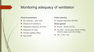 Monitoring adequacy of ventilation
Clinical parameters
 No cyanosis – pink color
 Absence of retractions
 Adequate expansion of chest
 Adequate air entry
 Prompt capillary filling
 Normal BP
Pulse oximetry
 Oxygen saturation 90-95%
Blood gasses
 Pa O2 – 60-90 mm Hg
 Pa CO2 – Acute case; 40-45 mmHg,
Chronic case; up to 60 mmHg
 Ph ; 7.35- 7.45
 
