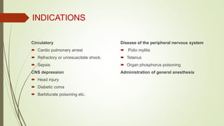 INDICATIONS
Circulatory
 Cardio pulmonary arrest
 Refractory or unresuscitate shock.
 Sepsis
CNS depression
 Head injury
 Diabetic coma
 Barbiturate poisoning etc.
Disease of the peripheral nervous system
 Polio mylitis
 Tetanus
 Organ phosphorus poisoning
Administration of general anesthesia
 