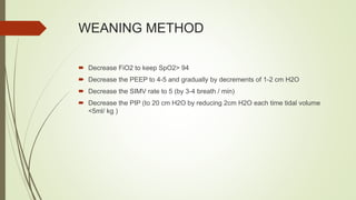 WEANING METHOD
 Decrease FiO2 to keep SpO2> 94
 Decrease the PEEP to 4-5 and gradually by decrements of 1-2 cm H2O
 Decrease the SIMV rate to 5 (by 3-4 breath / min)
 Decrease the PIP (to 20 cm H2O by reducing 2cm H2O each time tidal volume
<5ml/ kg )
 