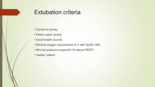 Extubation criteria
• Control of airway
• Patent upper airway
• Good breath sounds
• Minimal oxygen requirement(<0.3 with SpO2 >94)
• Minimal pressure support(5-10 above PEEP)
• ‘awake’ patient
 