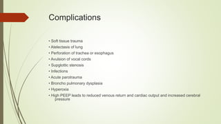 Complications
• Soft tissue trauma
• Atelectasis of lung
• Perforation of trachea or esophagus
• Avulsion of vocal cords
• Supglottic stenosis
• Infections
• Acute parotrauma
• Broncho pulmonary dysplasia
• Hyperoxia
• High PEEP leads to reduced venous return and cardiac output and increased cerebral
pressure
 