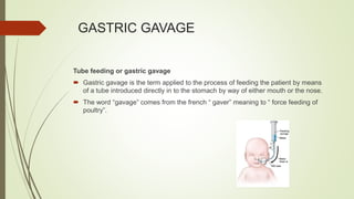 GASTRIC GAVAGE
Tube feeding or gastric gavage
 Gastric gavage is the term applied to the process of feeding the patient by means
of a tube introduced directly in to the stomach by way of either mouth or the nose.
 The word “gavage” comes from the french “ gaver” meaning to “ force feeding of
poultry”.
 