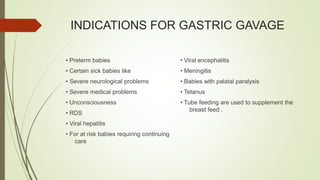 INDICATIONS FOR GASTRIC GAVAGE
• Preterm babies
• Certain sick babies like
• Severe neurological problems
• Severe medical problems
• Unconsciousness
• RDS
• Viral hepatitis
• For at risk babies requiring continuing
care
• Viral encephalitis
• Meningitis
• Babies with palatal paralysis
• Tetanus
• Tube feeding are used to supplement the
breast feed .
 