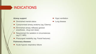INDICATIONS
Airway support
 Diminished mental status
 Compromised airway anatomy (eg. Edema)
 Diminished airway reflexes( general
anesthesia , drug over dose)
 Requirement for sedation in circumstances
(eg.CT, MRI)
 Pharyngeal instability (eg. Facial fractures)
Pulmonary diseases
 Acute hypoxic respiratory failure
 Hypo ventilation
 Lung disease
 