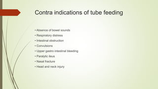 Contra indications of tube feeding
• Absence of bowel sounds
• Respiratory distress
• Intestinal obstruction
• Convulsions
• Upper gastro intestinal bleeding
• Paralytic ileus
• Nasal fracture
• Head and neck injury
 