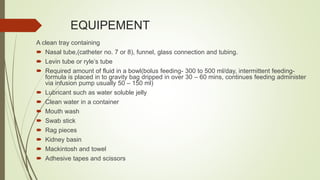 EQUIPEMENT
A clean tray containing
 Nasal tube,(catheter no. 7 or 8), funnel, glass connection and tubing.
 Levin tube or ryle’s tube
 Required amount of fluid in a bowl(bolus feeding- 300 to 500 ml/day, intermittent feeding-
formula is placed in to gravity bag dripped in over 30 – 60 mins, continues feeding administer
via infusion pump usually 50 – 150 ml)
 Lubricant such as water soluble jelly
 Clean water in a container
 Mouth wash
 Swab stick
 Rag pieces
 Kidney basin
 Mackintosh and towel
 Adhesive tapes and scissors
 