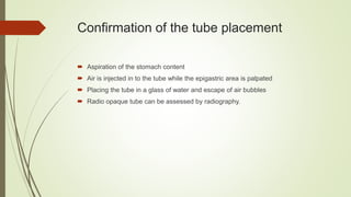 Confirmation of the tube placement
 Aspiration of the stomach content
 Air is injected in to the tube while the epigastric area is palpated
 Placing the tube in a glass of water and escape of air bubbles
 Radio opaque tube can be assessed by radiography.
 
