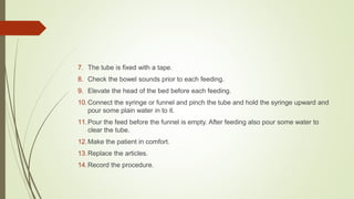 7. The tube is fixed with a tape.
8. Check the bowel sounds prior to each feeding.
9. Elevate the head of the bed before each feeding.
10.Connect the syringe or funnel and pinch the tube and hold the syringe upward and
pour some plain water in to it.
11.Pour the feed before the funnel is empty. After feeding also pour some water to
clear the tube.
12.Make the patient in comfort.
13.Replace the articles.
14.Record the procedure.
 