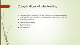 Complications of tube feeding
 Inability to pass the tube may be due to gagging, uncooperative patient
esophageal stricture, creation of false passage, esophageal atresia etc.
 Pulmonary aspiration
 Esophageal perforation
 Gastric perforation
 Nasal necrosis
 