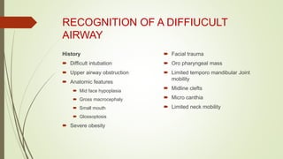 RECOGNITION OF A DIFFIUCULT
AIRWAY
History
 Difficult intubation
 Upper airway obstruction
 Anatomic features
 Mid face hypoplasia
 Gross macrocephaly
 Small mouth
 Glossoptosis
 Severe obesity
 Facial trauma
 Oro pharyngeal mass
 Limited temporo mandibular Joint
mobility
 Midline clefts
 Micro canthia
 Limited neck mobility
 