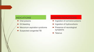 INDICATIONS
 Oral poisons
 GI bleeding
 Meconium aspiration syndrome
 Suspected congenital TB
CONTRA INDICATIONS
 Ingestion of corrosive poisons
 Ingestion of hydrocorbons
 Presence of neurological
symptoms
 Tetanus
 