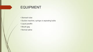 EQUIPMENT
• Stomach tube
• Suction machine, syringe or aspirating bulbs
• Liquid paraffin
• Mouth gag
• Normal saline
 