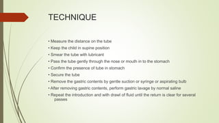 TECHNIQUE
• Measure the distance on the tube
• Keep the child in supine position
• Smear the tube with lubricant
• Pass the tube gently through the nose or mouth in to the stomach
• Confirm the presence of tube in stomach
• Secure the tube
• Remove the gastric contents by gentle suction or syringe or aspirating bulb
• After removing gastric contents, perform gastric lavage by normal saline
• Repeat the introduction and with drawl of fluid until the return is clear for several
passes
 