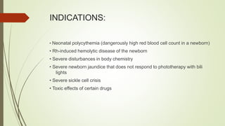 INDICATIONS:
• Neonatal polycythemia (dangerously high red blood cell count in a newborn)
• Rh-induced hemolytic disease of the newborn
• Severe disturbances in body chemistry
• Severe newborn jaundice that does not respond to phototherapy with bili
lights
• Severe sickle cell crisis
• Toxic effects of certain drugs
 