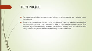 TECHNIQUE
 Exchange transfusions are performed using a one catheter or two catheter push-
pull method.
 The exchange equipment is set up by nursing staff, but the specialist responsible
for the exchange must check the set-up prior to commencing the exchange. This
set-up is a joint responsibility between medical and nursing staff, but the specialist
doing the exchange has overall responsibility for the procedure.
 