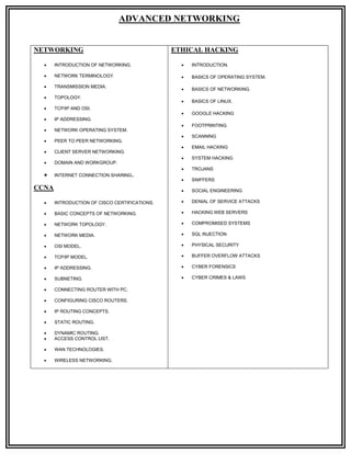 ADVANCED NETWORKING


NETWORKING                                     ETHICAL HACKING

      INTRODUCTION OF NETWORKING.                  INTRODUCTION.

      NETWORK TERMINOLOGY.                         BASICS OF OPERATING SYSTEM.

      TRANSMISSION MEDIA.
                                                    BASICS OF NETWORKING.
      TOPOLOGY.
                                                    BASICS OF LINUX.
      TCP/IP AND OSI.
                                                    GOOGLE HACKING
      IP ADDRESSING.
                                                    FOOTPRINTING
      NETWORK OPERATING SYSTEM.
                                                    SCANNING
      PEER TO PEER NETWORKING.
                                                    EMAIL HACKING
      CLIENT SERVER NETWORKING.
                                                    SYSTEM HACKING
      DOMAIN AND WORKGROUP.
                                                    TROJANS
      INTERNET CONNECTION SHARING.
                                                    SNIFFERS
CCNA                                                SOCIAL ENGINEERING

      INTRODUCTION OF CISCO CERTIFICATIONS.        DENIAL OF SERVICE ATTACKS

      BASIC CONCEPTS OF NETWORKING.                HACKING WEB SERVERS

      NETWORK TOPOLOGY.                            COMPROMISED SYSTEMS

      NETWORK MEDIA.                               SQL INJECTION

      OSI MODEL.                                   PHYSICAL SECURITY

      TCP/IP MODEL.                                BUFFER OVERFLOW ATTACKS

      IP ADDRESSING.                               CYBER FORENSICS

      SUBNETING.                                   CYBER CRIMES & LAWS

      CONNECTING ROUTER WITH PC.

      CONFIGURING CISCO ROUTERS.

      IP ROUTING CONCEPTS.

      STATIC ROUTING.

      DYNAMIC ROUTING.
      ACCESS CONTROL LIST.

      WAN TECHNOLOGIES.

      WIRELESS NETWORKING.
 