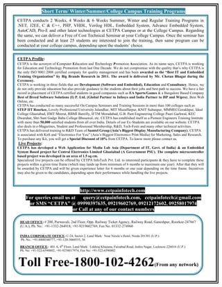 Short Term/ Winter/Summer/College Campus Training Programs
CETPA conducts 2 Weeks, 4 Weeks & 6 Weeks Summer, Winter and Regular Training Programs in
.NET, J2EE, C & C++, PHP, VHDL, Verilog HDL, Embedded System, Advance Embedded System,
AutoCAD, Pro-E and other latest technologies at CETPA Campus or at the College Campus. Regarding
the same, we can deliver a Free of Cost Technical Seminar at your College Campus. Once the seminar has
been conducted and at least 25 students are interested to join the training, then same program can be
conducted at your college campus, depending upon the students’ choice.


CETPA Profile:
CETPA is the acronym of Computer Education and Technology Promotion Association. As its name says, CETPA is working
for Education and Technology Promotion from last One Decade. We do not compromise with the quality that’s why CETPA is
the only ISO 9001:2008 certified company for quality management and has been awarded as the “Best IT and Embedded
Training Organization” by Big Brands Research in 2011. The award is delivered by Mr. Chetan Bhagat during the
Ceremony.
CETPA is working in three fields that are Development (Software and Embedded), Education and Consultancy. Hence, we
do not only provide education but also provide guidance to the students about their jobs and best path to success. We have a fair
record in placement of CETPA certified students in good companies such as EA Sports/Games & a Bangalore Based Company
Best of Breed Software Solutions (I) P. Ltd. (Global Partner to Infosys and India Partner to HP and Wipro), Best Web
Online, etc.
CETPA has conducted so many successful On Campus Seminars and Training Sessions in more than 100 colleges such as
STEP IIT Roorkee, Lovely Professional University Jalandhar, MIT Muzaffarpur, KNIT Sultanpur, MMMECGorakhpur, Ideal
College Ghaziabad, IIMT Meerut, RBMI Bareilly, IFTM Moradabad, G.B. Pant Engineering College Pauri Garhwal, KEC
Dwarahat, Shri Sant Gadge Baba College Bhusawal, etc. CETPA has established itself as a Pioneer Engineers Training Institute
with more than 50,000 satisfied students from all over India. Details of our Ex-Students are available on our website. CETPA
also deals in e-Magazines, Student and Professional Membership, R&D, Tech-Fests and many other technical activities.
CETPA has delivered training to R&D Team of Samtel Group (Asia’s Biggest Display Manufacturing Company). CETPA
is associated with KnS and “Electronics For You” (Asia’s Biggest Electronics Print Media) for Marketing, Sales and Research.
To purchase any Kit, you will get a Special Discount of 10% from CETPA. To know more please contact us.
Live Projects:
CETPA has developed a Web Application for Media Lab Asia (Department of IT, Govt. of India) & an Embedded
System Based project for Central Electronics Limited Ghaziabad (A Government PSU). The complete microcontroller
based project was developed in an area of 1.5 sq cm.
Specialized live projects can be offered by CETPA InfoTech Pvt. Ltd. to interested participants & they have to complete these
projects within a given time frame (which may lands up from minimum of 6 months to maximum one year). After that they will
be awarded by CETPA and will be given experience letter for 6 months or one year depending on the time frame. Incentives
may also be given to the candidates, depending upon their performance while handling the live projects.




                              http://www.cetpainfotech.com
     For queries email us at query@cetpainfotech.com, cetpainfotech@gmail.com
      or SMS “CETPA” @ 09990397635, 09219602769, 09212172602, 09258017974
                           or Call at any of our contact numbers

 HEAD OFFICE: # 200, Purwavali, 2nd Floor, Opp. Railway Ticket Agency, Railway Road, Ganeshpur, Roorkee-247667
 (U.A.), Ph. No.: +91-1332-264918, +91-9219602769, Fax No. 01332-274960

 INDIA CORPORATE OFFICE: C-24, Sector 2, Land Mark: Near Nirula’s Hotel, Noida 201301 (U.P.)
  Ph. No.: +91-8800340777, +91-120-3060555, 56

 BRANCH OFFICE: 401 A, 4th Floor, Land Mark: Lekhraj Khazana, Faizabad Road, Indira Nagar, Lucknow-226016 (U.P.)
 Ph. No: +91-522-6590802, +91-9258017974, Fax No: +91-522-6590802



Toll Free-1800-102-4262                                                                       (From any network)
 