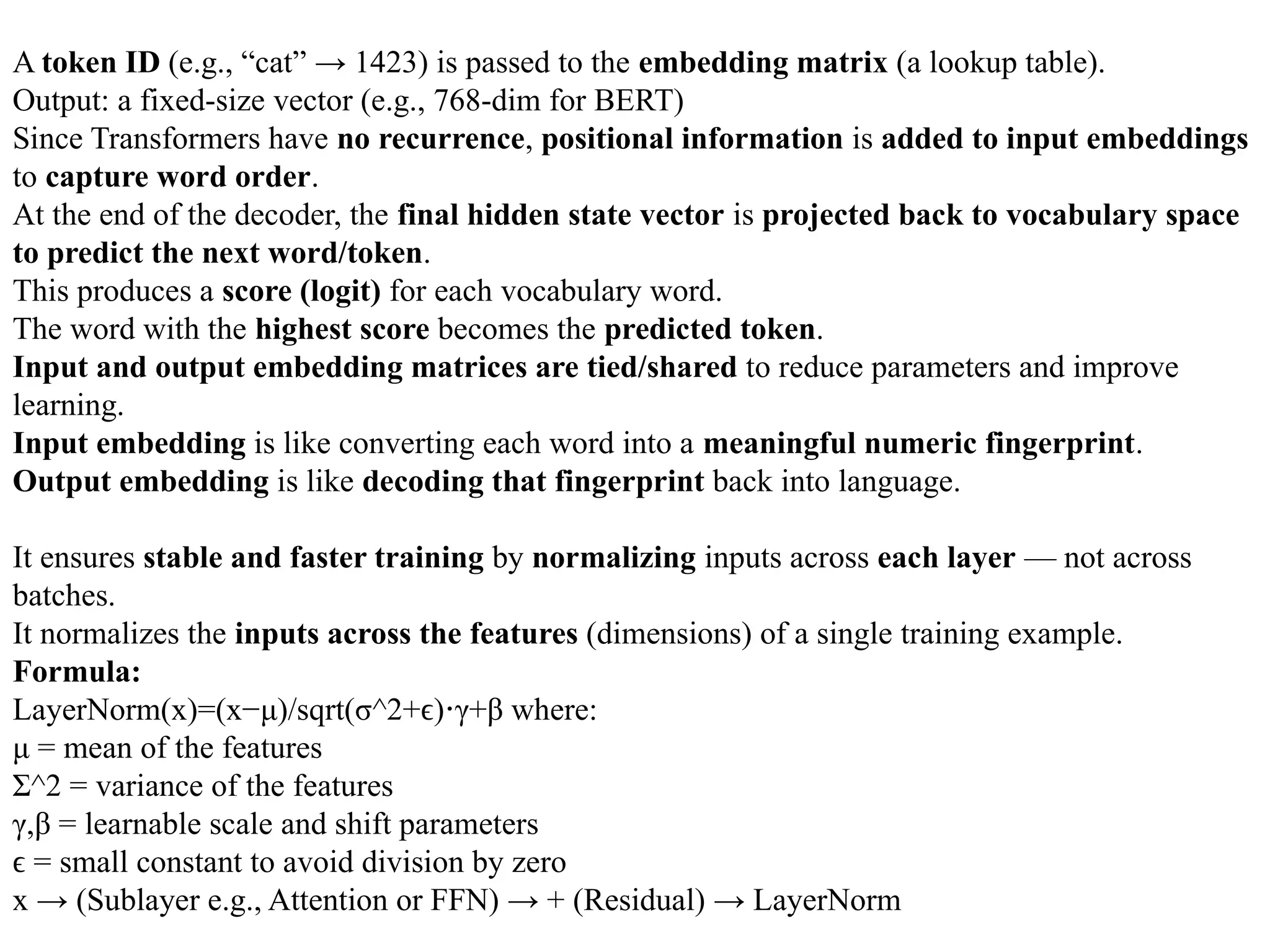 A token ID (e.g., “cat” → 1423) is passed to the embedding matrix (a lookup table).
Output: a fixed-size vector (e.g., 768-dim for BERT)
Since Transformers have no recurrence, positional information is added to input embeddings
to capture word order.
At the end of the decoder, the final hidden state vector is projected back to vocabulary space
to predict the next word/token.
This produces a score (logit) for each vocabulary word.
The word with the highest score becomes the predicted token.
Input and output embedding matrices are tied/shared to reduce parameters and improve
learning.
Input embedding is like converting each word into a meaningful numeric fingerprint.
Output embedding is like decoding that fingerprint back into language.
It ensures stable and faster training by normalizing inputs across each layer — not across
batches.
It normalizes the inputs across the features (dimensions) of a single training example.
Formula:
LayerNorm(x)=(x−μ)/sqrt(σ^2+ϵ) γ+β
⋅ where:
μ = mean of the features
Σ^2 = variance of the features
γ,β = learnable scale and shift parameters
=
ϵ small constant to avoid division by zero
x → (Sublayer e.g., Attention or FFN) → + (Residual) → LayerNorm
 