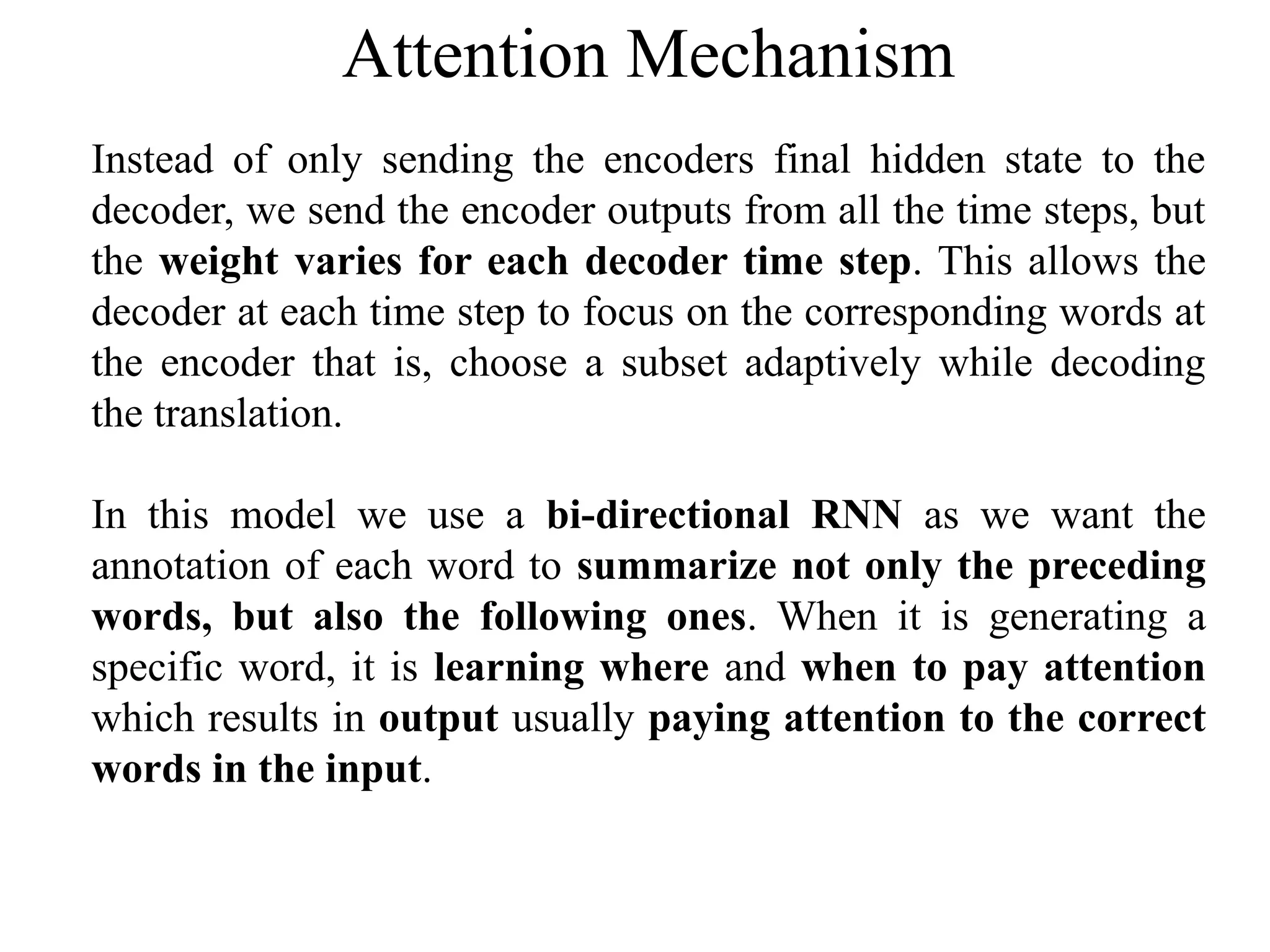 Instead of only sending the encoders final hidden state to the
decoder, we send the encoder outputs from all the time steps, but
the weight varies for each decoder time step. This allows the
decoder at each time step to focus on the corresponding words at
the encoder that is, choose a subset adaptively while decoding
the translation.
In this model we use a bi-directional RNN as we want the
annotation of each word to summarize not only the preceding
words, but also the following ones. When it is generating a
specific word, it is learning where and when to pay attention
which results in output usually paying attention to the correct
words in the input.
Attention Mechanism
 