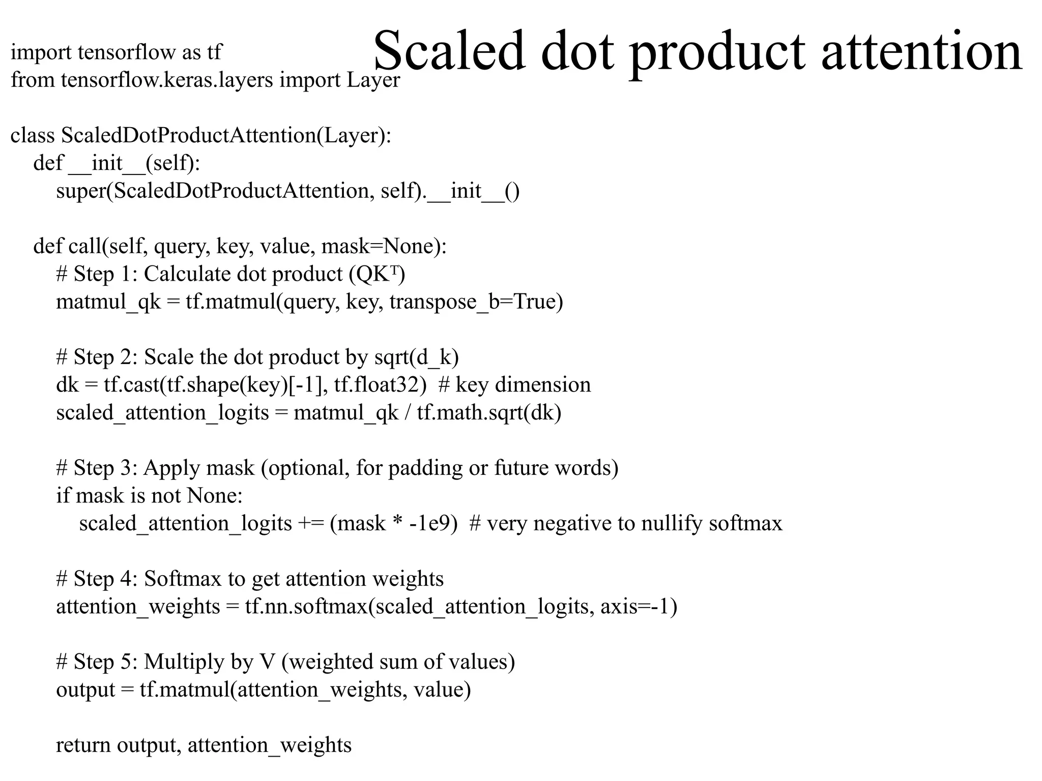 import tensorflow as tf
from tensorflow.keras.layers import Layer
class ScaledDotProductAttention(Layer):
def __init__(self):
super(ScaledDotProductAttention, self).__init__()
def call(self, query, key, value, mask=None):
# Step 1: Calculate dot product (QK )
ᵀ
matmul_qk = tf.matmul(query, key, transpose_b=True)
# Step 2: Scale the dot product by sqrt(d_k)
dk = tf.cast(tf.shape(key)[-1], tf.float32) # key dimension
scaled_attention_logits = matmul_qk / tf.math.sqrt(dk)
# Step 3: Apply mask (optional, for padding or future words)
if mask is not None:
scaled_attention_logits += (mask * -1e9) # very negative to nullify softmax
# Step 4: Softmax to get attention weights
attention_weights = tf.nn.softmax(scaled_attention_logits, axis=-1)
# Step 5: Multiply by V (weighted sum of values)
output = tf.matmul(attention_weights, value)
return output, attention_weights
Scaled dot product attention
 