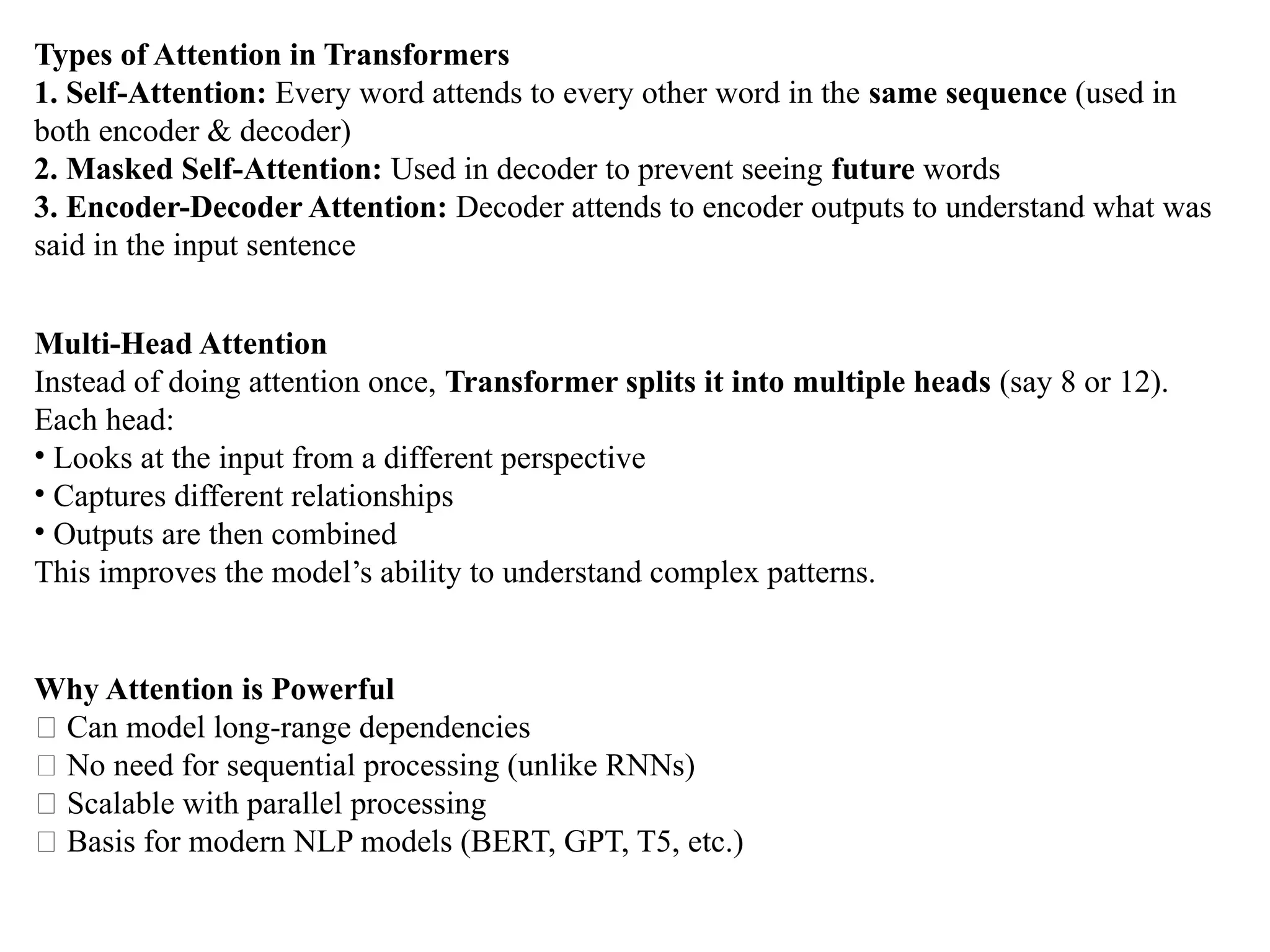 Types of Attention in Transformers
1. Self-Attention: Every word attends to every other word in the same sequence (used in
both encoder & decoder)
2. Masked Self-Attention: Used in decoder to prevent seeing future words
3. Encoder-Decoder Attention: Decoder attends to encoder outputs to understand what was
said in the input sentence
Multi-Head Attention
Instead of doing attention once, Transformer splits it into multiple heads (say 8 or 12).
Each head:
• Looks at the input from a different perspective
• Captures different relationships
• Outputs are then combined
This improves the model’s ability to understand complex patterns.
Why Attention is Powerful
✅ Can model long-range dependencies
✅ No need for sequential processing (unlike RNNs)
✅ Scalable with parallel processing
✅ Basis for modern NLP models (BERT, GPT, T5, etc.)
 