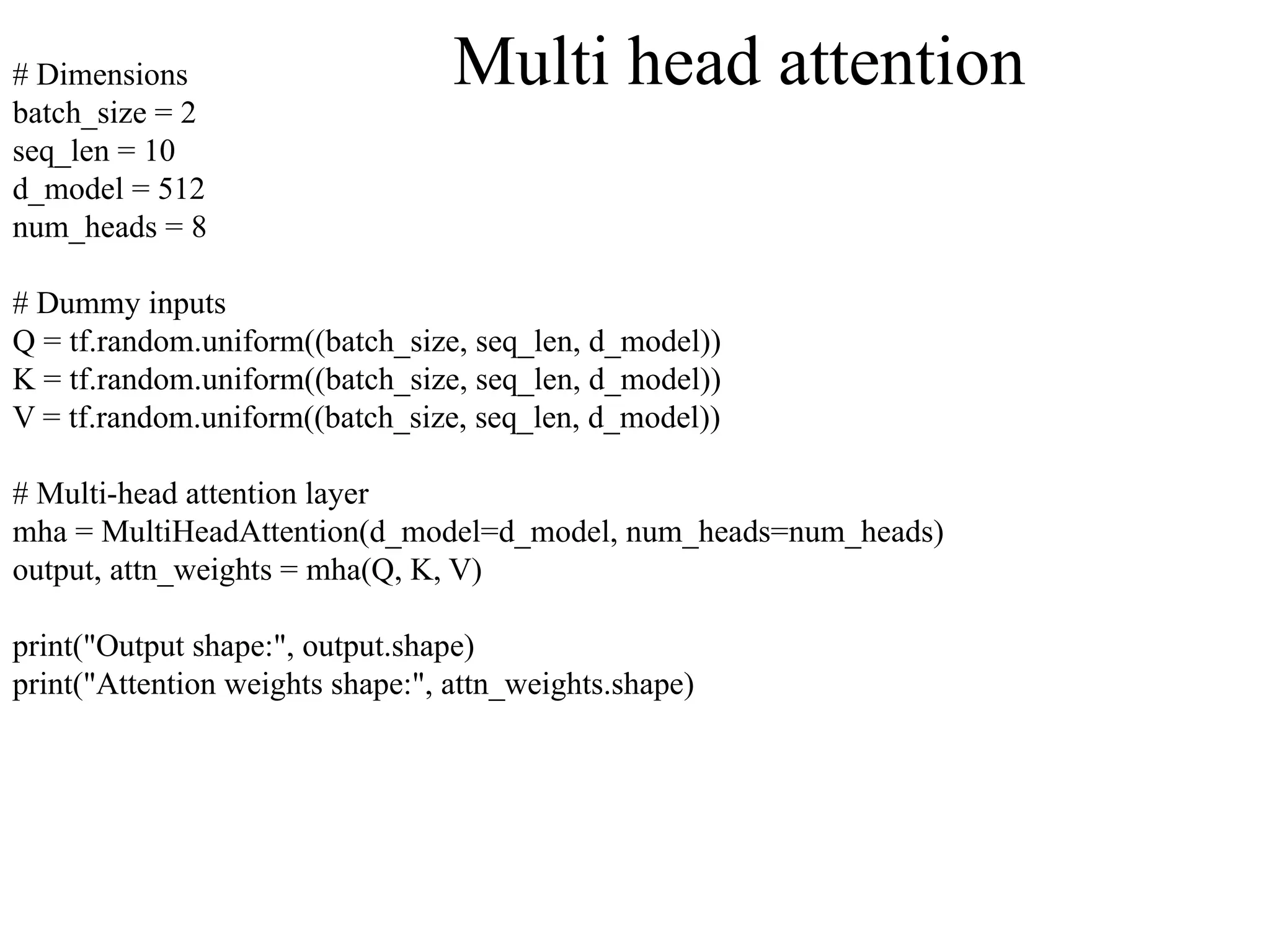 # Dimensions
batch_size = 2
seq_len = 10
d_model = 512
num_heads = 8
# Dummy inputs
Q = tf.random.uniform((batch_size, seq_len, d_model))
K = tf.random.uniform((batch_size, seq_len, d_model))
V = tf.random.uniform((batch_size, seq_len, d_model))
# Multi-head attention layer
mha = MultiHeadAttention(d_model=d_model, num_heads=num_heads)
output, attn_weights = mha(Q, K, V)
print("Output shape:", output.shape)
print("Attention weights shape:", attn_weights.shape)
Multi head attention
 