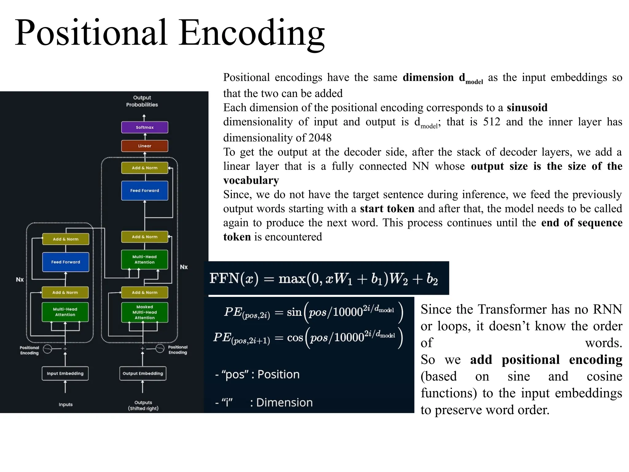 Positional Encoding
Positional encodings have the same dimension dmodel as the input embeddings so
that the two can be added
Each dimension of the positional encoding corresponds to a sinusoid
dimensionality of input and output is dmodel; that is 512 and the inner layer has
dimensionality of 2048
To get the output at the decoder side, after the stack of decoder layers, we add a
linear layer that is a fully connected NN whose output size is the size of the
vocabulary
Since, we do not have the target sentence during inference, we feed the previously
output words starting with a start token and after that, the model needs to be called
again to produce the next word. This process continues until the end of sequence
token is encountered
Since the Transformer has no RNN
or loops, it doesn’t know the order
of words.
So we add positional encoding
(based on sine and cosine
functions) to the input embeddings
to preserve word order.
 