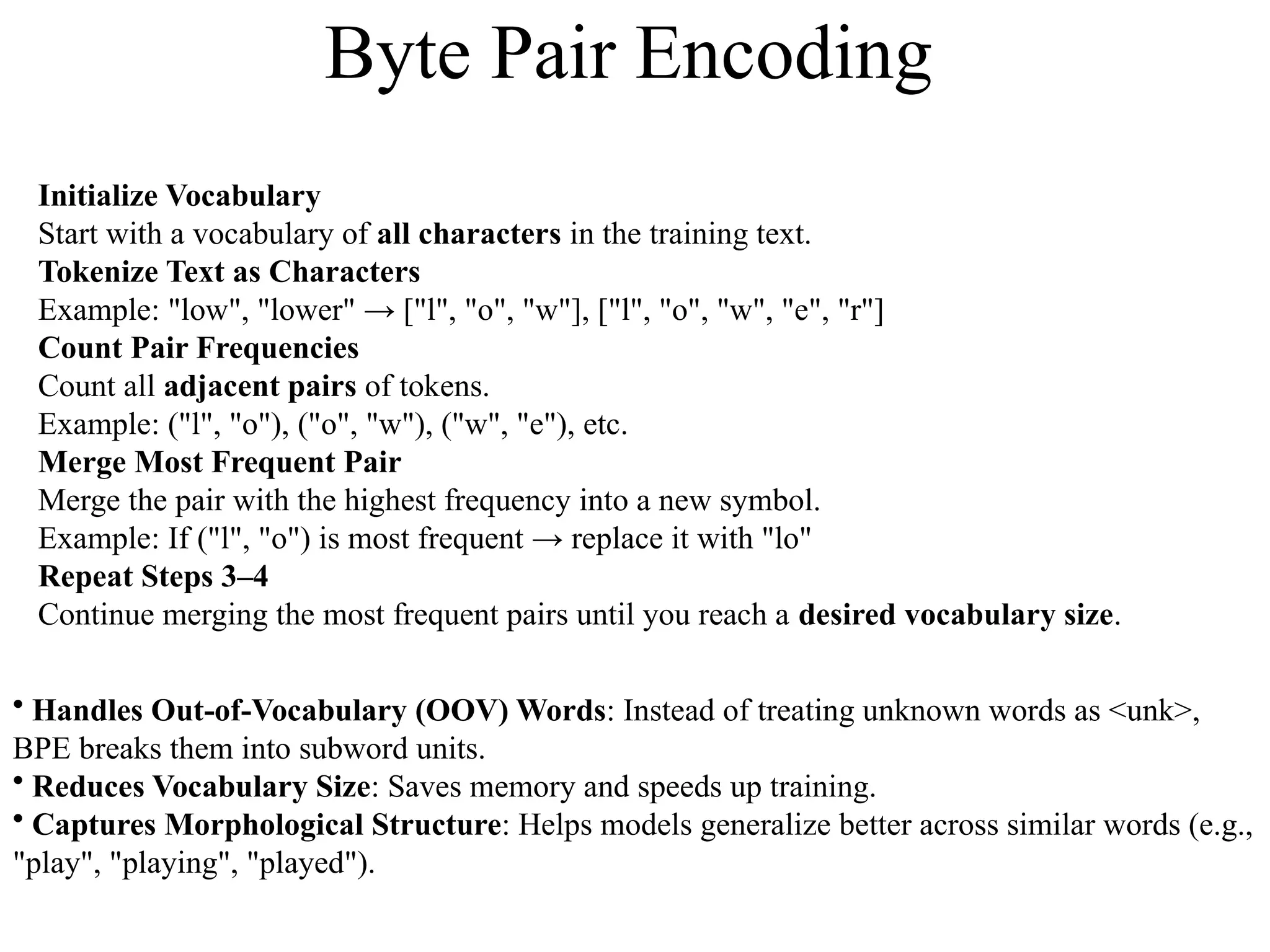 Initialize Vocabulary
Start with a vocabulary of all characters in the training text.
Tokenize Text as Characters
Example: "low", "lower" → ["l", "o", "w"], ["l", "o", "w", "e", "r"]
Count Pair Frequencies
Count all adjacent pairs of tokens.
Example: ("l", "o"), ("o", "w"), ("w", "e"), etc.
Merge Most Frequent Pair
Merge the pair with the highest frequency into a new symbol.
Example: If ("l", "o") is most frequent → replace it with "lo"
Repeat Steps 3–4
Continue merging the most frequent pairs until you reach a desired vocabulary size.
• Handles Out-of-Vocabulary (OOV) Words: Instead of treating unknown words as <unk>,
BPE breaks them into subword units.
• Reduces Vocabulary Size: Saves memory and speeds up training.
• Captures Morphological Structure: Helps models generalize better across similar words (e.g.,
"play", "playing", "played").
Byte Pair Encoding
 