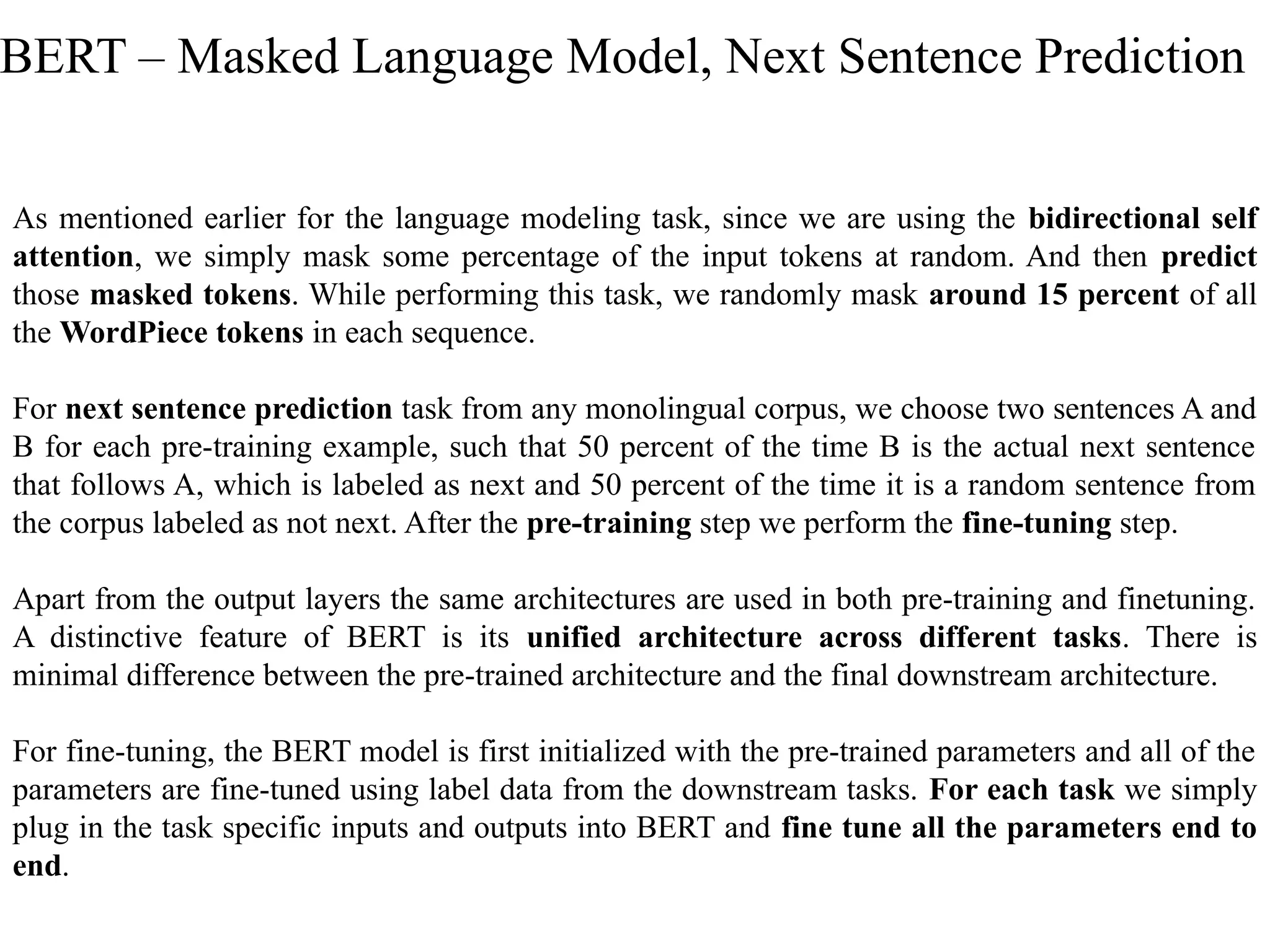 As mentioned earlier for the language modeling task, since we are using the bidirectional self
attention, we simply mask some percentage of the input tokens at random. And then predict
those masked tokens. While performing this task, we randomly mask around 15 percent of all
the WordPiece tokens in each sequence.
For next sentence prediction task from any monolingual corpus, we choose two sentences A and
B for each pre-training example, such that 50 percent of the time B is the actual next sentence
that follows A, which is labeled as next and 50 percent of the time it is a random sentence from
the corpus labeled as not next. After the pre-training step we perform the fine-tuning step.
Apart from the output layers the same architectures are used in both pre-training and finetuning.
A distinctive feature of BERT is its unified architecture across different tasks. There is
minimal difference between the pre-trained architecture and the final downstream architecture.
For fine-tuning, the BERT model is first initialized with the pre-trained parameters and all of the
parameters are fine-tuned using label data from the downstream tasks. For each task we simply
plug in the task specific inputs and outputs into BERT and fine tune all the parameters end to
end.
BERT – Masked Language Model, Next Sentence Prediction
 