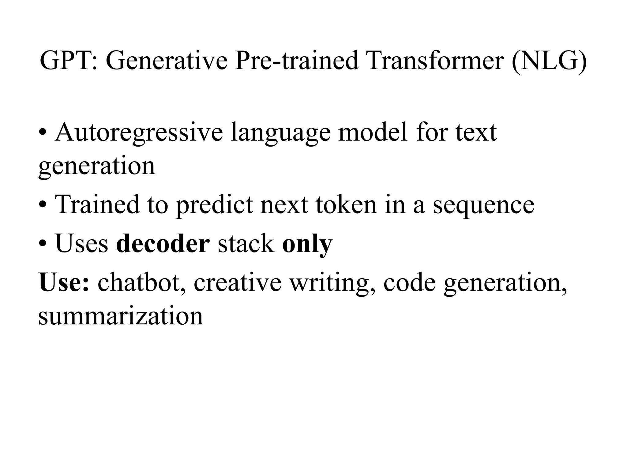 GPT: Generative Pre-trained Transformer (NLG)
• Autoregressive language model for text
generation
• Trained to predict next token in a sequence
• Uses decoder stack only
Use: chatbot, creative writing, code generation,
summarization
 