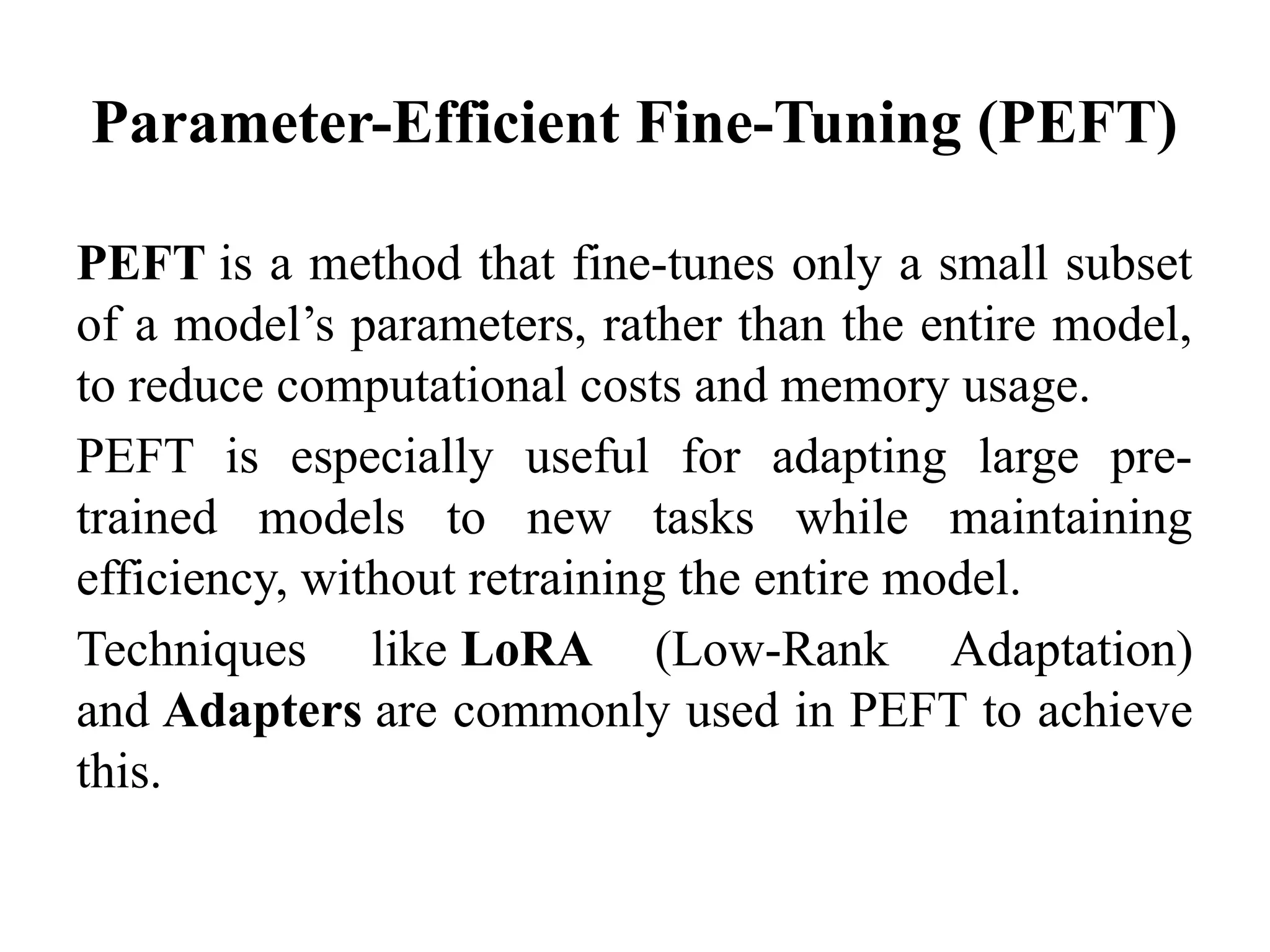 Parameter-Efficient Fine-Tuning (PEFT)
PEFT is a method that fine-tunes only a small subset
of a model’s parameters, rather than the entire model,
to reduce computational costs and memory usage.
PEFT is especially useful for adapting large pre-
trained models to new tasks while maintaining
efficiency, without retraining the entire model.
Techniques like LoRA (Low-Rank Adaptation)
and Adapters are commonly used in PEFT to achieve
this.
 