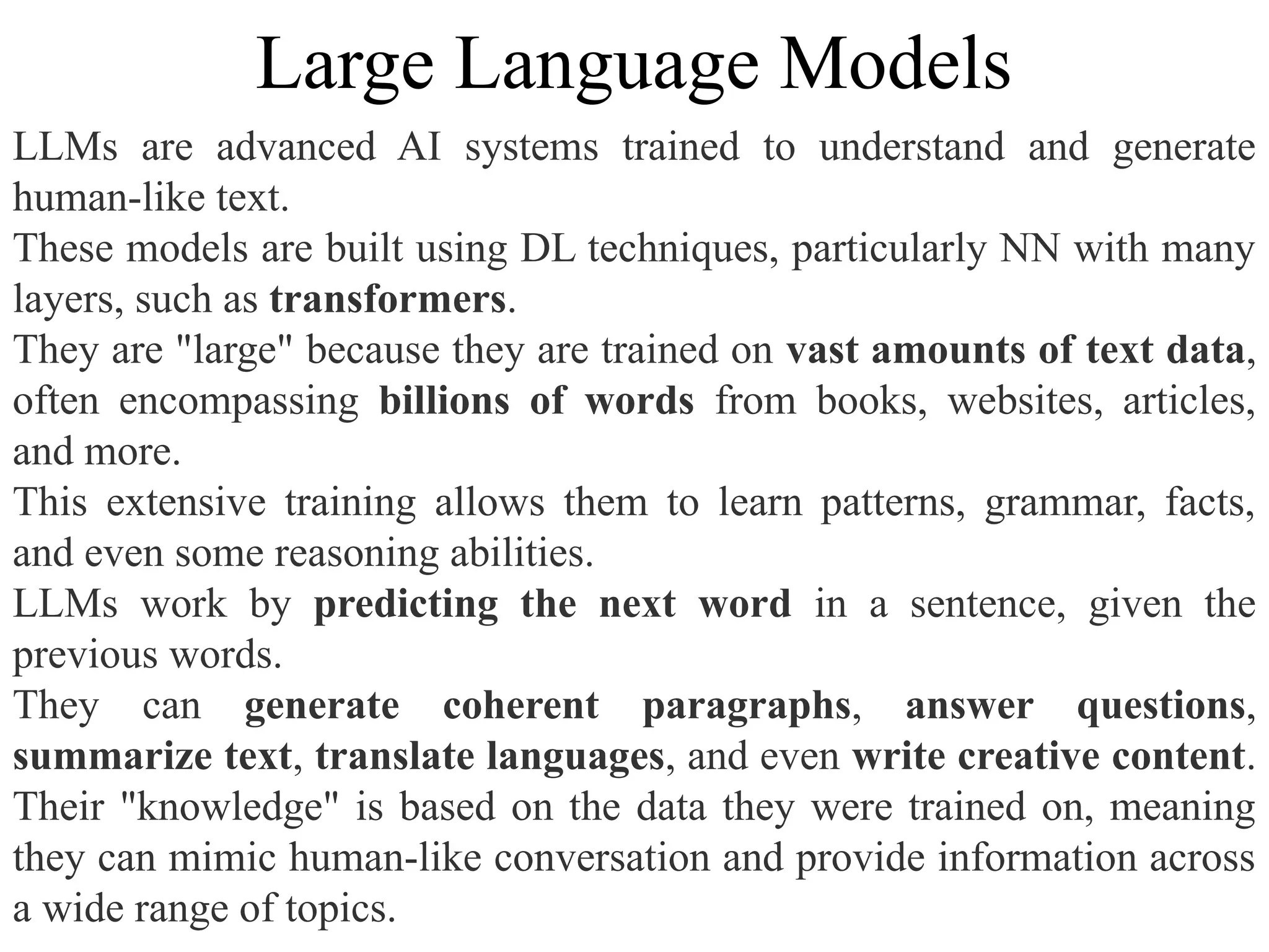 LLMs are advanced AI systems trained to understand and generate
human-like text.
These models are built using DL techniques, particularly NN with many
layers, such as transformers.
They are "large" because they are trained on vast amounts of text data,
often encompassing billions of words from books, websites, articles,
and more.
This extensive training allows them to learn patterns, grammar, facts,
and even some reasoning abilities.
LLMs work by predicting the next word in a sentence, given the
previous words.
They can generate coherent paragraphs, answer questions,
summarize text, translate languages, and even write creative content.
Their "knowledge" is based on the data they were trained on, meaning
they can mimic human-like conversation and provide information across
a wide range of topics.
Large Language Models
 