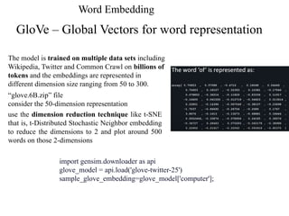 Word Embedding
GloVe – Global Vectors for word representation
The model is trained on multiple data sets including
Wikipedia, Twitter and Common Crawl on billions of
tokens and the embeddings are represented in
different dimension size ranging from 50 to 300.
“glove.6B.zip” file
consider the 50-dimension representation
use the dimension reduction technique like t-SNE
that is, t-Distributed Stochastic Neighbor embedding
to reduce the dimensions to 2 and plot around 500
words on those 2-dimensions
import gensim.downloader as api
glove_model = api.load('glove-twitter-25')
sample_glove_embedding=glove_model['computer'];
 