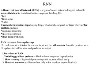 A Recurrent Neural Network (RNN) is a type of neural network designed to handle
sequential data for text classification, sequence labeling, like:
•Text
•Time series
•Audio
It remembers previous inputs using loops, which makes it great for tasks where order
matters, such as:
•Language modeling
•Speech recognition
•Stock price prediction
RNN processes data step by step:
•At each time step, it takes the current input and the hidden state from the previous step.
•It updates the hidden state and produces an output.
Limitations of RNN
1.Vanishing gradient problem – Hard to learn long-term dependencies
2. Slow training – Sequential processing can't be parallelized easily
3. Short-term memory – Remembers only a few previous steps effectively
RNN
 