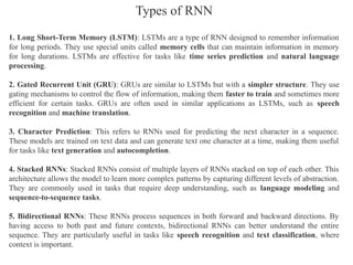 1. Long Short-Term Memory (LSTM): LSTMs are a type of RNN designed to remember information
for long periods. They use special units called memory cells that can maintain information in memory
for long durations. LSTMs are effective for tasks like time series prediction and natural language
processing.
2. Gated Recurrent Unit (GRU): GRUs are similar to LSTMs but with a simpler structure. They use
gating mechanisms to control the flow of information, making them faster to train and sometimes more
efficient for certain tasks. GRUs are often used in similar applications as LSTMs, such as speech
recognition and machine translation.
3. Character Prediction: This refers to RNNs used for predicting the next character in a sequence.
These models are trained on text data and can generate text one character at a time, making them useful
for tasks like text generation and autocompletion.
4. Stacked RNNs: Stacked RNNs consist of multiple layers of RNNs stacked on top of each other. This
architecture allows the model to learn more complex patterns by capturing different levels of abstraction.
They are commonly used in tasks that require deep understanding, such as language modeling and
sequence-to-sequence tasks.
5. Bidirectional RNNs: These RNNs process sequences in both forward and backward directions. By
having access to both past and future contexts, bidirectional RNNs can better understand the entire
sequence. They are particularly useful in tasks like speech recognition and text classification, where
context is important.
Types of RNN
 